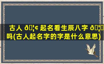 古人 🦢 起名看生辰八字 🦟 吗(古人起名字的字是什么意思)